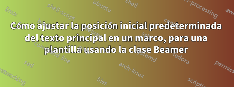 Cómo ajustar la posición inicial predeterminada del texto principal en un marco, para una plantilla usando la clase Beamer