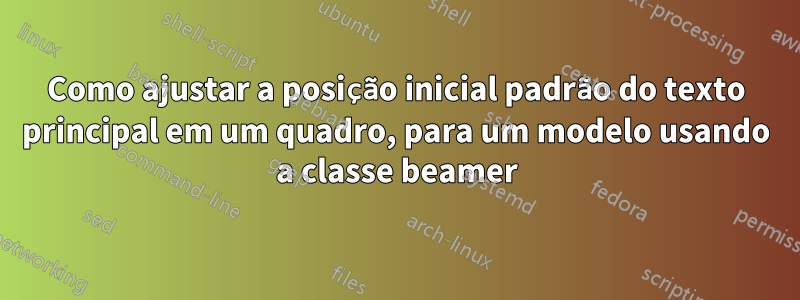 Como ajustar a posição inicial padrão do texto principal em um quadro, para um modelo usando a classe beamer