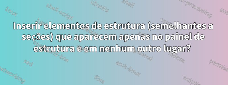 Inserir elementos de estrutura (semelhantes a seções) que aparecem apenas no painel de estrutura e em nenhum outro lugar? 