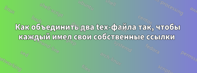 Как объединить два tex-файла так, чтобы каждый имел свои собственные ссылки 