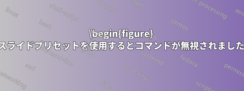 \begin{figure} スライドプリセットを使用するとコマンドが無視されました