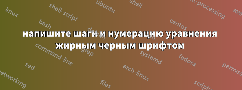 напишите шаги и нумерацию уравнения жирным черным шрифтом