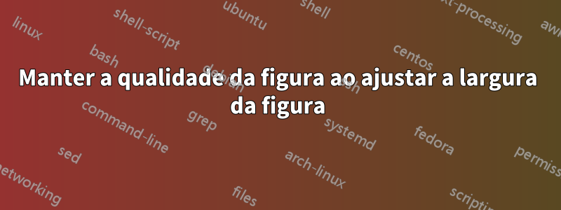 Manter a qualidade da figura ao ajustar a largura da figura