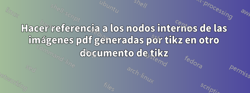 Hacer referencia a los nodos internos de las imágenes pdf generadas por tikz en otro documento de tikz