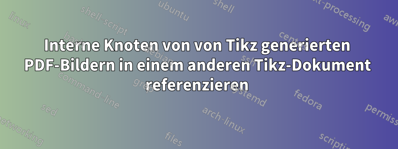 Interne Knoten von von Tikz generierten PDF-Bildern in einem anderen Tikz-Dokument referenzieren