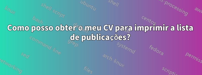 Como posso obter o meu CV para imprimir a lista de publicações?