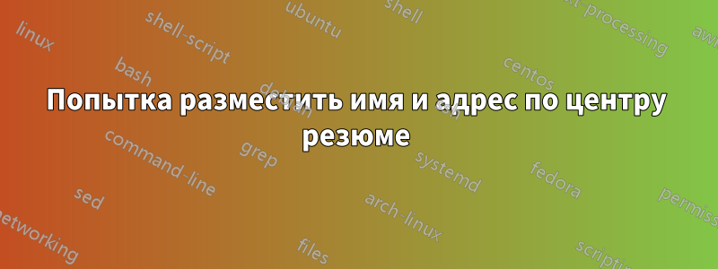 Попытка разместить имя и адрес по центру резюме