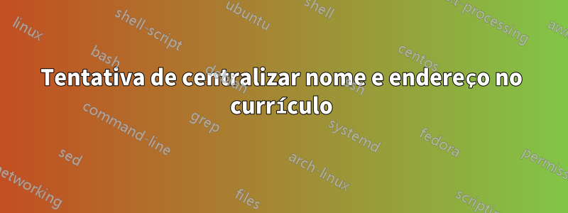 Tentativa de centralizar nome e endereço no currículo