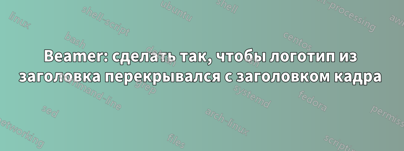 Beamer: сделать так, чтобы логотип из заголовка перекрывался с заголовком кадра