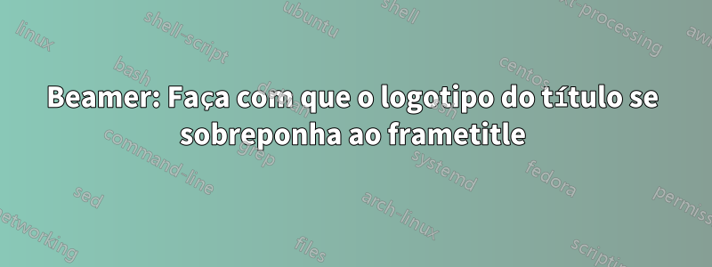 Beamer: Faça com que o logotipo do título se sobreponha ao frametitle