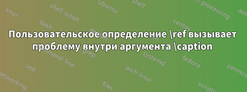 Пользовательское определение \ref вызывает проблему внутри аргумента \caption