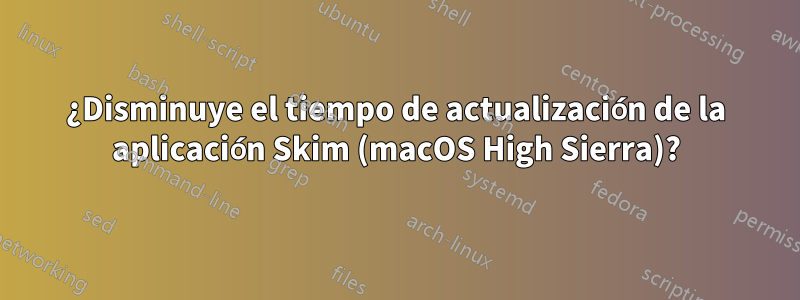 ¿Disminuye el tiempo de actualización de la aplicación Skim (macOS High Sierra)?