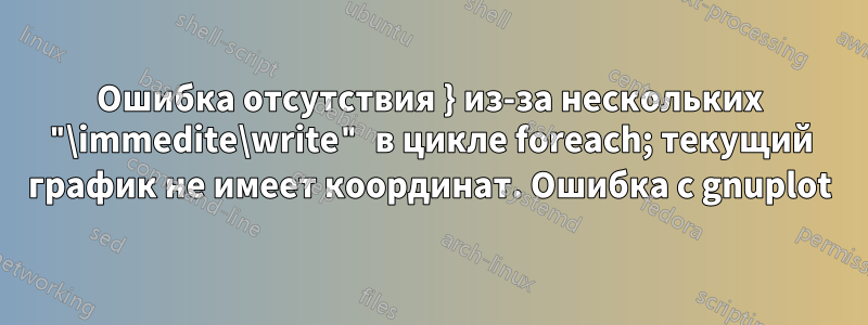 Ошибка отсутствия } из-за нескольких "\immedite\write" в цикле foreach; текущий график не имеет координат. Ошибка с gnuplot