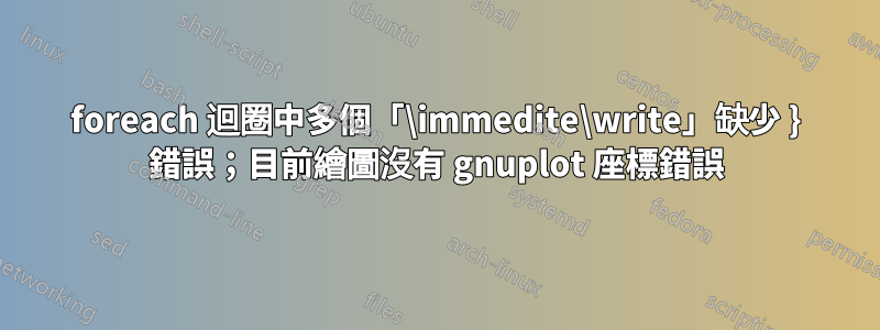 foreach 迴圈中多個「\immedite\write」缺少 } 錯誤；目前繪圖沒有 gnuplot 座標錯誤