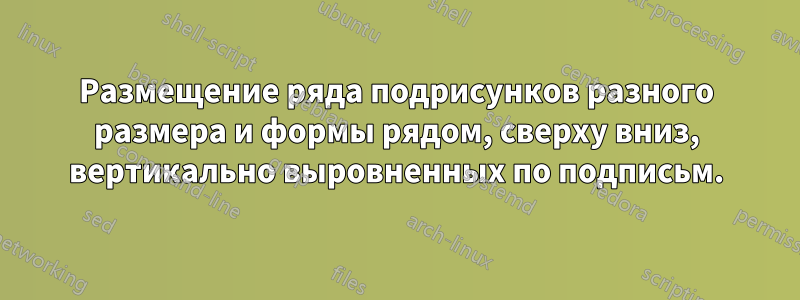 Размещение ряда подрисунков разного размера и формы рядом, сверху вниз, вертикально выровненных по подписьм.