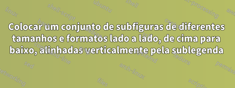 Colocar um conjunto de subfiguras de diferentes tamanhos e formatos lado a lado, de cima para baixo, alinhadas verticalmente pela sublegenda