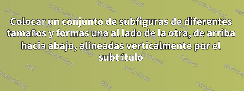 Colocar un conjunto de subfiguras de diferentes tamaños y formas una al lado de la otra, de arriba hacia abajo, alineadas verticalmente por el subtítulo