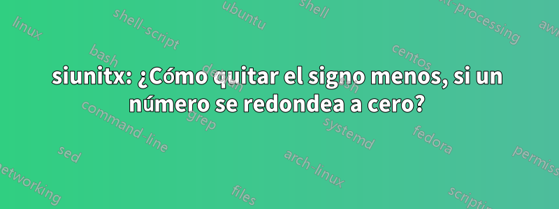 siunitx: ¿Cómo quitar el signo menos, si un número se redondea a cero?