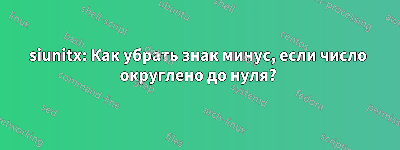 siunitx: Как убрать знак минус, если число округлено до нуля?