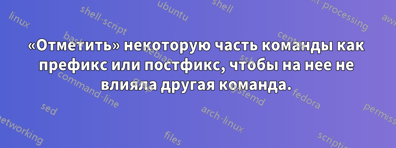 «Отметить» некоторую часть команды как префикс или постфикс, чтобы на нее не влияла другая команда.