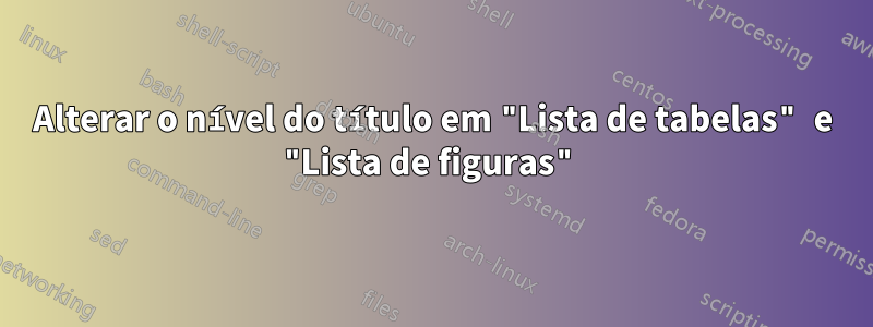 Alterar o nível do título em "Lista de tabelas" e "Lista de figuras"