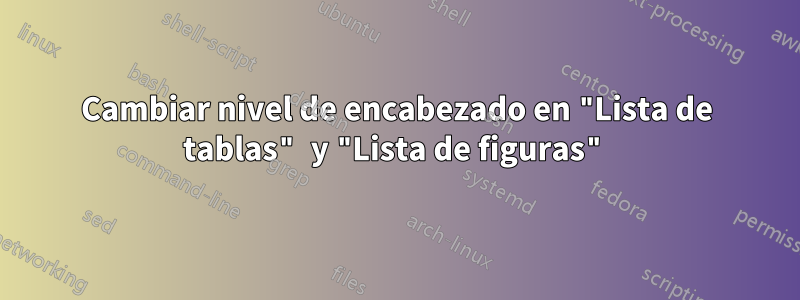 Cambiar nivel de encabezado en "Lista de tablas" y "Lista de figuras"