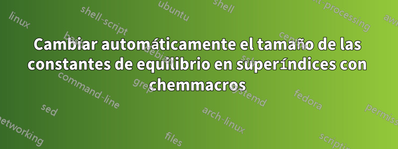 Cambiar automáticamente el tamaño de las constantes de equilibrio en superíndices con chemmacros