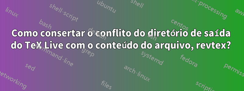 Como consertar o conflito do diretório de saída do TeX Live com o conteúdo do arquivo, revtex?