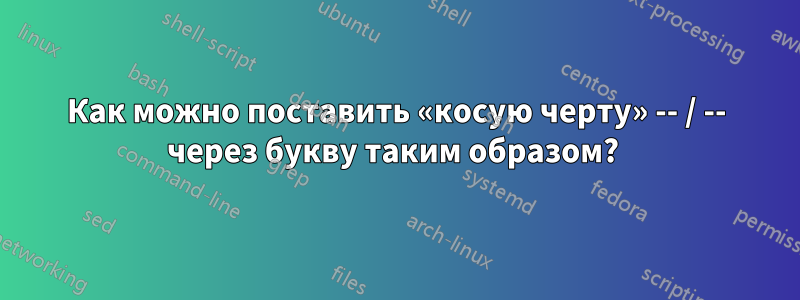 Как можно поставить «косую черту» -- / -- через букву таким образом? 