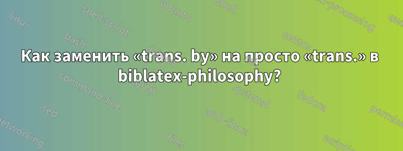 Как заменить «trans. by» на просто «trans.» в biblatex-philosophy?