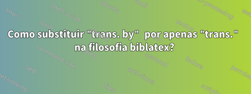 Como substituir "trans. by" por apenas "trans." na filosofia biblatex?