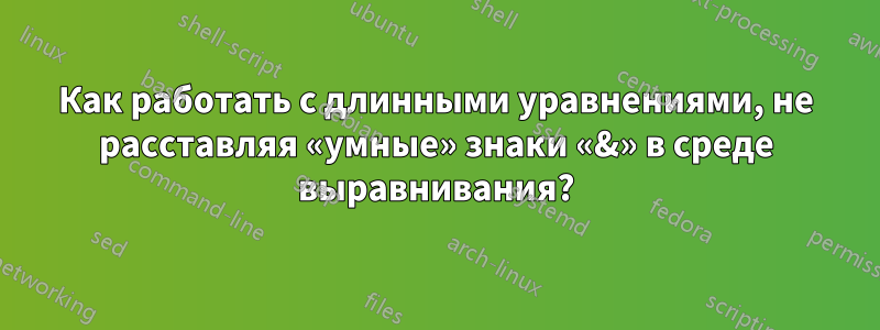 Как работать с длинными уравнениями, не расставляя «умные» знаки «&» в среде выравнивания?