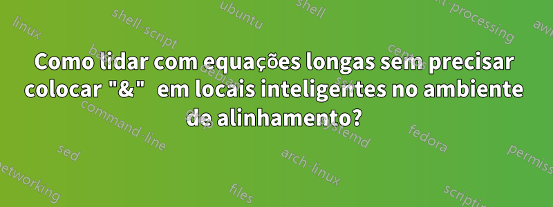 Como lidar com equações longas sem precisar colocar "&" em locais inteligentes no ambiente de alinhamento?