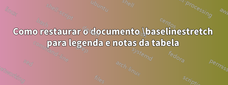 Como restaurar o documento \baselinestretch para legenda e notas da tabela