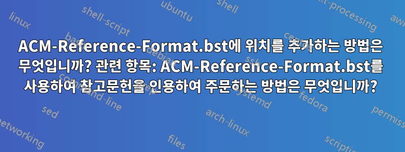 ACM-Reference-Format.bst에 위치를 추가하는 방법은 무엇입니까? 관련 항목: ACM-Reference-Format.bst를 사용하여 참고문헌을 인용하여 주문하는 방법은 무엇입니까?