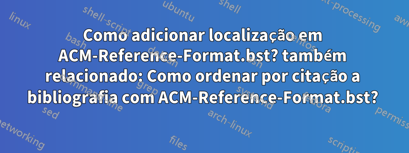 Como adicionar localização em ACM-Reference-Format.bst? também relacionado: Como ordenar por citação a bibliografia com ACM-Reference-Format.bst?