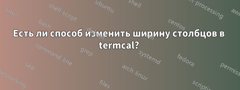 Есть ли способ изменить ширину столбцов в termcal?