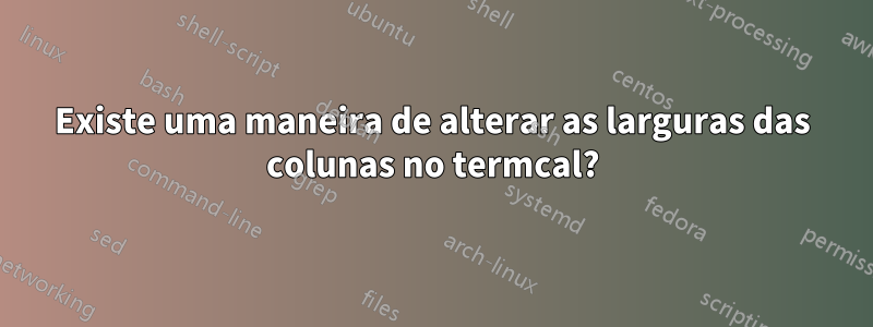 Existe uma maneira de alterar as larguras das colunas no termcal?