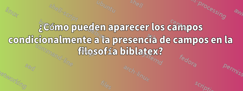 ¿Cómo pueden aparecer los campos condicionalmente a la presencia de campos en la filosofía biblatex?