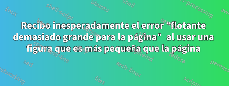 Recibo inesperadamente el error "flotante demasiado grande para la página" al usar una figura que es más pequeña que la página