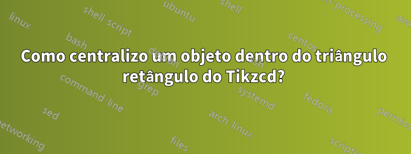 Como centralizo um objeto dentro do triângulo retângulo do Tikzcd?