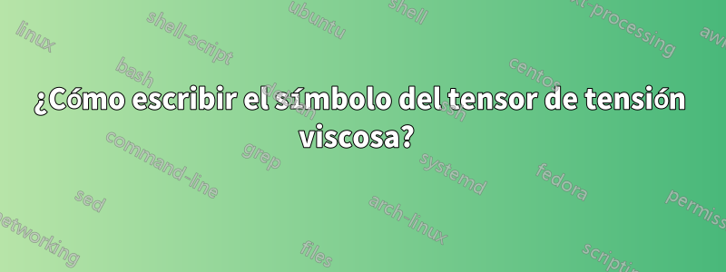 ¿Cómo escribir el símbolo del tensor de tensión viscosa? 