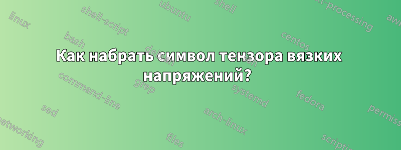 Как набрать символ тензора вязких напряжений? 