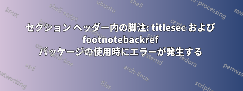セクション ヘッダー内の脚注: titlesec および footnotebackref パッケージの使用時にエラーが発生する