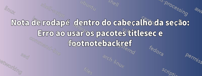 Nota de rodapé dentro do cabeçalho da seção: Erro ao usar os pacotes titlesec e footnotebackref