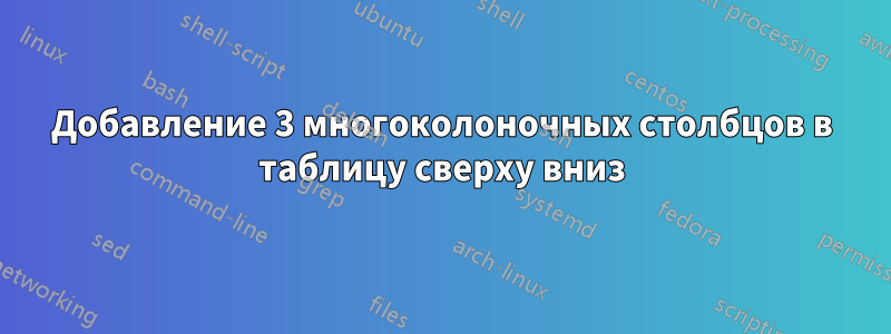 Добавление 3 многоколоночных столбцов в таблицу сверху вниз