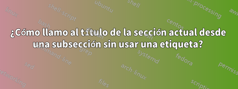 ¿Cómo llamo al título de la sección actual desde una subsección sin usar una etiqueta?