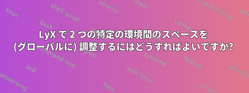 LyX で 2 つの特定の環境間のスペースを (グローバルに) 調整するにはどうすればよいですか?