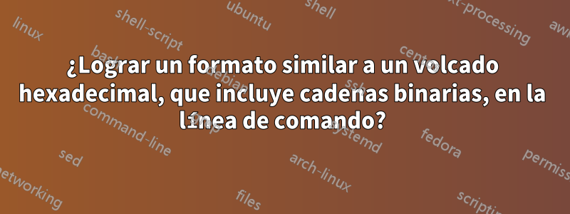 ¿Lograr un formato similar a un volcado hexadecimal, que incluye cadenas binarias, en la línea de comando?