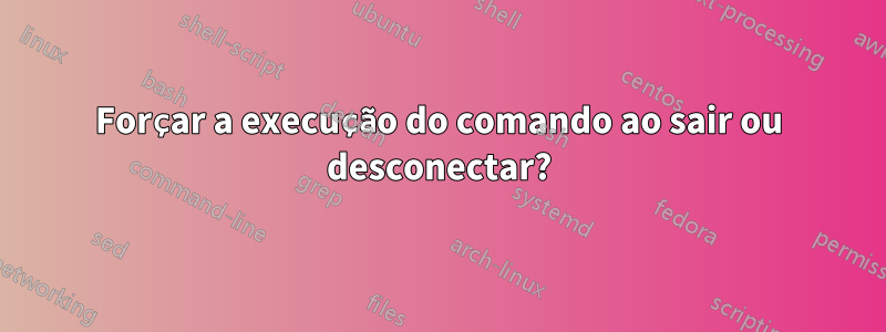 Forçar a execução do comando ao sair ou desconectar?